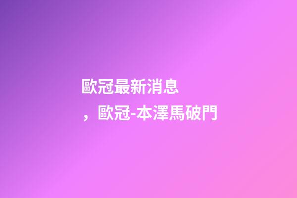 歐冠最新消息，歐冠-本澤馬破門